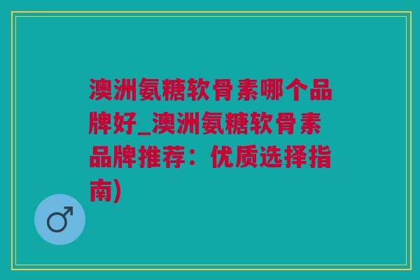 澳洲氨糖软骨素哪个品牌好_澳洲氨糖软骨素品牌推荐：优质选择指南)