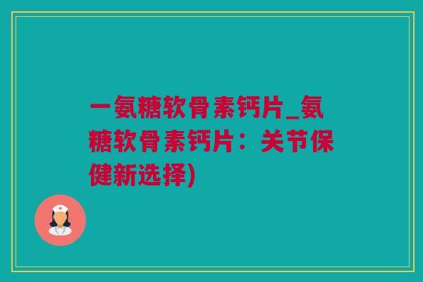 一氨糖软骨素钙片_氨糖软骨素钙片：关节保健新选择)