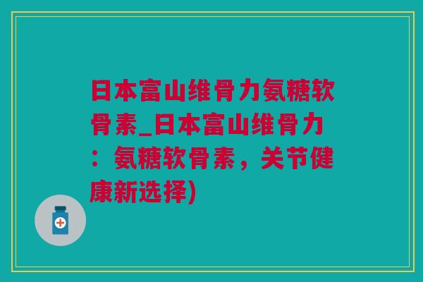 日本富山维骨力氨糖软骨素_日本富山维骨力：氨糖软骨素，关节健康新选择)