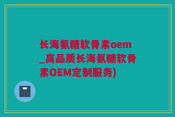 长海氨糖软骨素oem_高品质长海氨糖软骨素OEM定制服务)