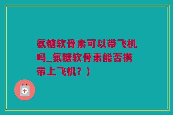 氨糖软骨素可以带飞机吗_氨糖软骨素能否携带上飞机？)