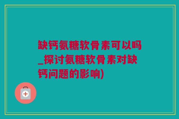 缺钙氨糖软骨素可以吗_探讨氨糖软骨素对缺钙问题的影响)