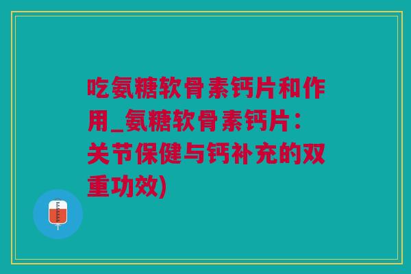 吃氨糖软骨素钙片和作用_氨糖软骨素钙片：关节保健与钙补充的双重功效)