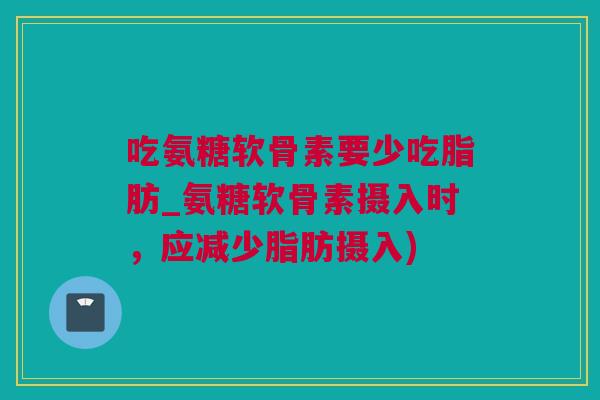 吃氨糖软骨素要少吃脂肪_氨糖软骨素摄入时，应减少脂肪摄入)