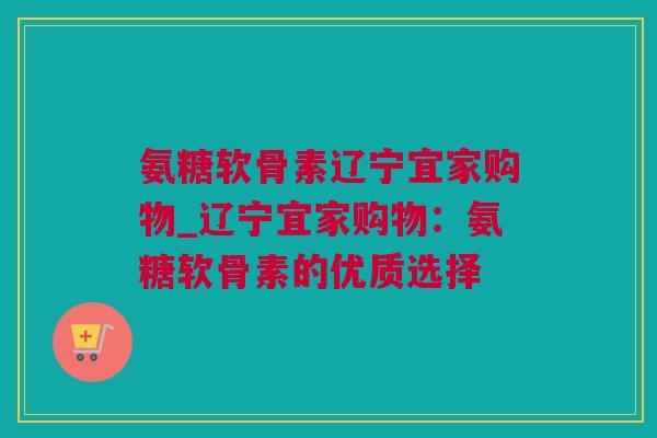 氨糖软骨素辽宁宜家购物_辽宁宜家购物：氨糖软骨素的优质选择