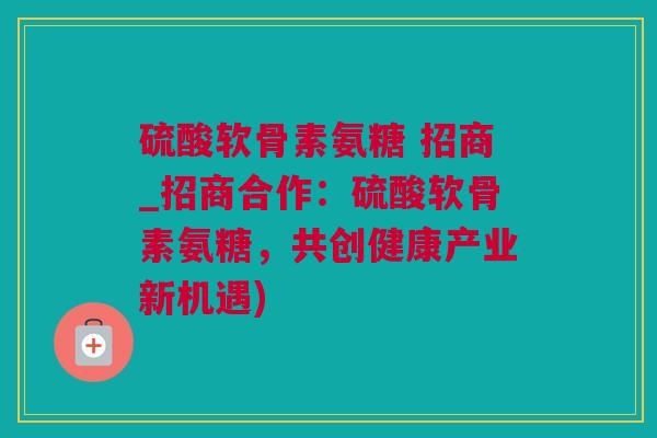 硫酸软骨素氨糖 招商_招商合作：硫酸软骨素氨糖，共创健康产业新机遇)