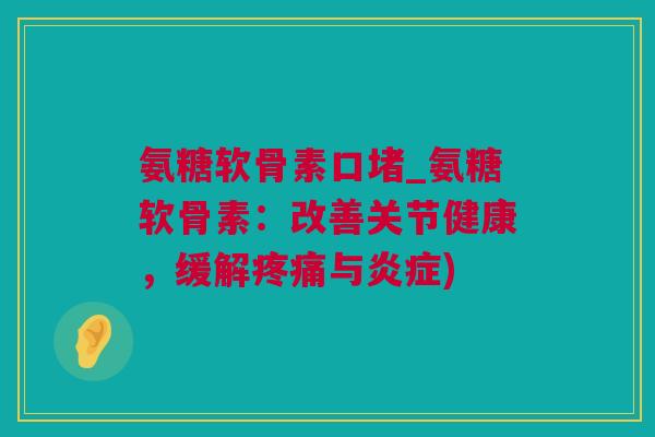 氨糖软骨素口堵_氨糖软骨素：改善关节健康，缓解疼痛与炎症)