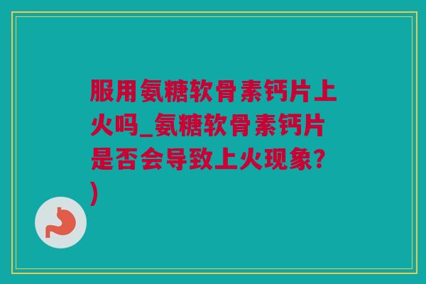 服用氨糖软骨素钙片上火吗_氨糖软骨素钙片是否会导致上火现象？)