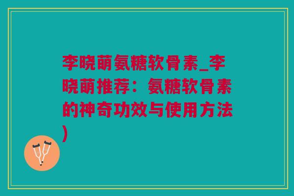 李晓萌氨糖软骨素_李晓萌推荐：氨糖软骨素的神奇功效与使用方法)