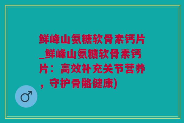 鲜峰山氨糖软骨素钙片_鲜峰山氨糖软骨素钙片：高效补充关节营养，守护骨骼健康)