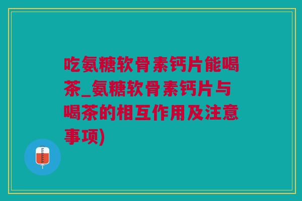 吃氨糖软骨素钙片能喝茶_氨糖软骨素钙片与喝茶的相互作用及注意事项)