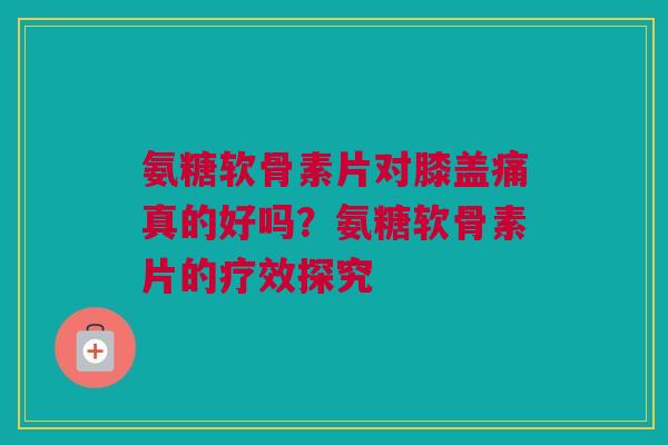 氨糖软骨素片对膝盖痛真的好吗？氨糖软骨素片的疗效探究