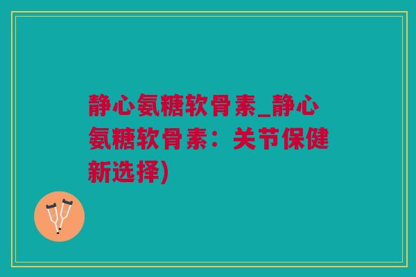 静心氨糖软骨素_静心氨糖软骨素：关节保健新选择)