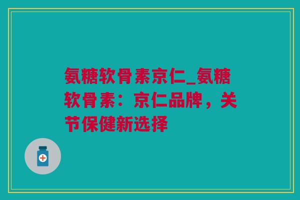氨糖软骨素京仁_氨糖软骨素：京仁品牌，关节保健新选择