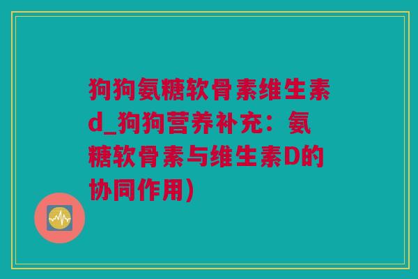 狗狗氨糖软骨素维生素d_狗狗营养补充：氨糖软骨素与维生素D的协同作用)