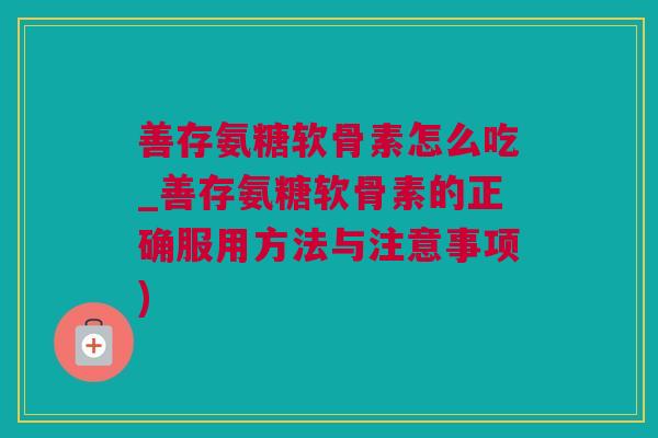 善存氨糖软骨素怎么吃_善存氨糖软骨素的正确服用方法与注意事项)