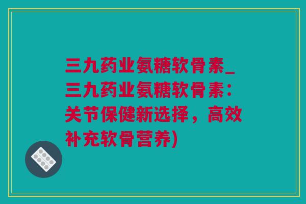 三九药业氨糖软骨素_三九药业氨糖软骨素：关节保健新选择，高效补充软骨营养)