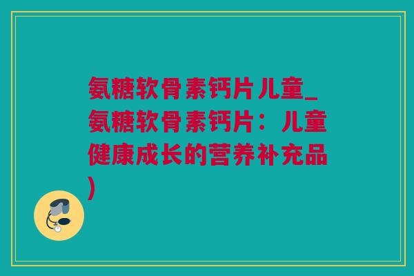 氨糖软骨素钙片儿童_氨糖软骨素钙片：儿童健康成长的营养补充品)