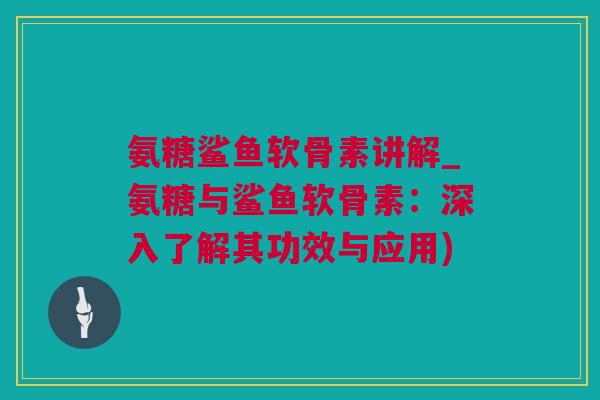 氨糖鲨鱼软骨素讲解_氨糖与鲨鱼软骨素：深入了解其功效与应用)