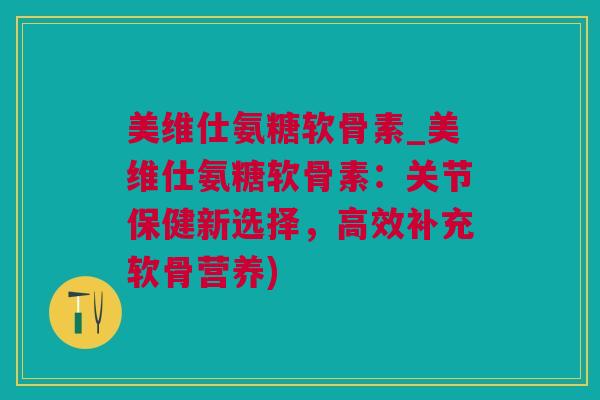 美维仕氨糖软骨素_美维仕氨糖软骨素：关节保健新选择，高效补充软骨营养)