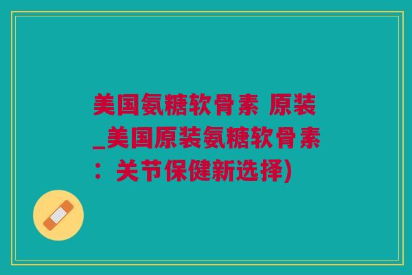 美国氨糖软骨素 原装_美国原装氨糖软骨素：关节保健新选择)