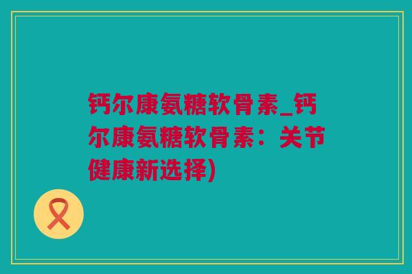 钙尔康氨糖软骨素_钙尔康氨糖软骨素：关节健康新选择)