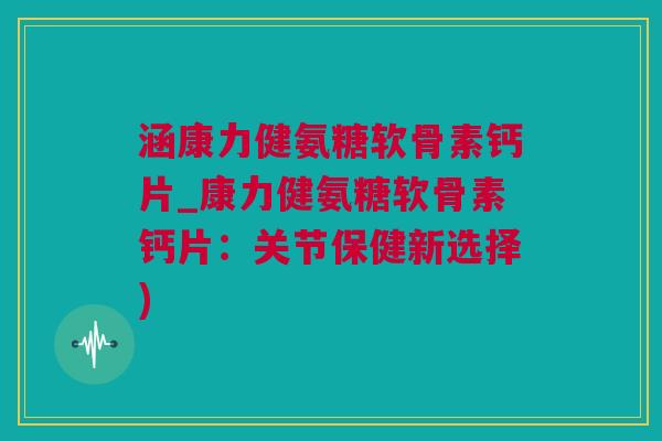 涵康力健氨糖软骨素钙片_康力健氨糖软骨素钙片：关节保健新选择)