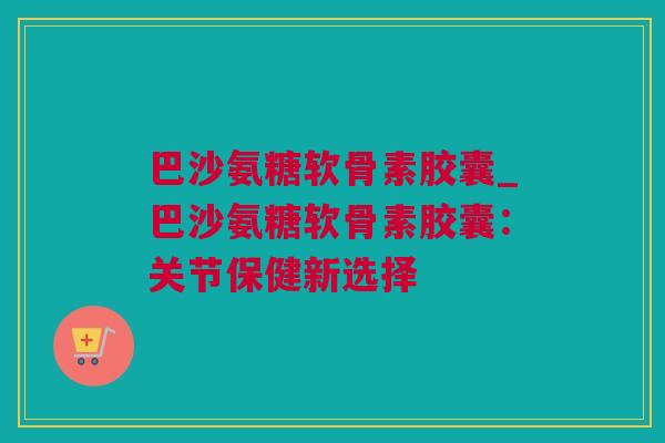 巴沙氨糖软骨素胶囊_巴沙氨糖软骨素胶囊：关节保健新选择
