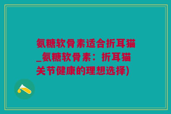 氨糖软骨素适合折耳猫_氨糖软骨素：折耳猫关节健康的理想选择)