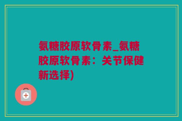 氨糖胶原软骨素_氨糖胶原软骨素：关节保健新选择)