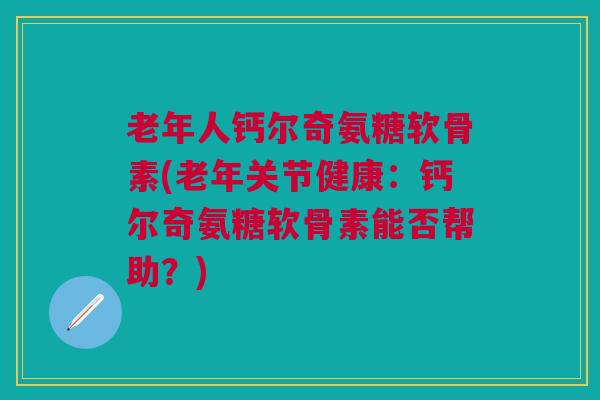 老年人钙尔奇氨糖软骨素(老年关节健康：钙尔奇氨糖软骨素能否帮助？)