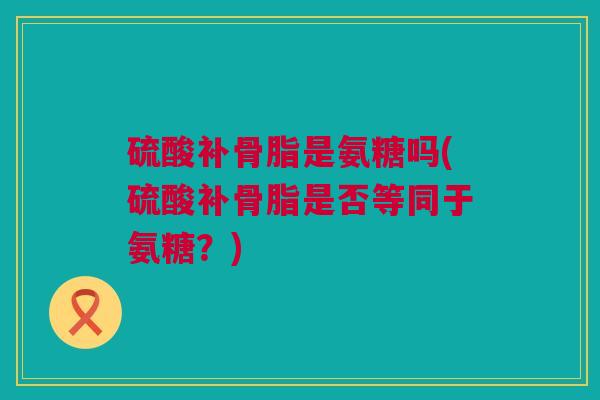 硫酸补骨脂是氨糖吗(硫酸补骨脂是否等同于氨糖？)