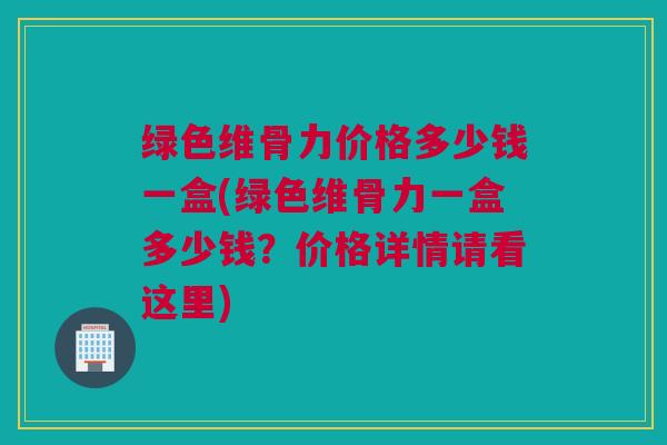 绿色维骨力价格多少钱一盒(绿色维骨力一盒多少钱？价格详情请看这里)