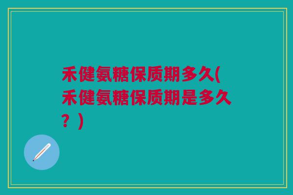 禾健氨糖保质期多久(禾健氨糖保质期是多久？)
