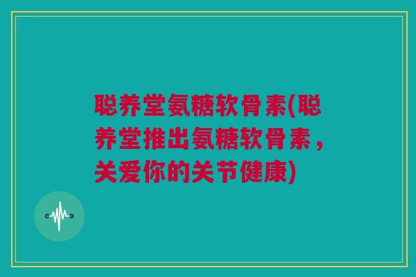 聪养堂氨糖软骨素(聪养堂推出氨糖软骨素，关爱你的关节健康)