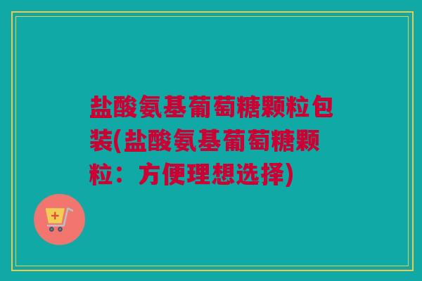 盐酸氨基葡萄糖颗粒包装(盐酸氨基葡萄糖颗粒：方便理想选择)