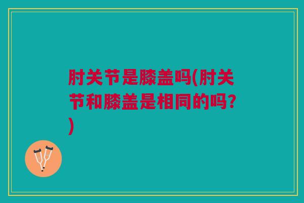 肘关节是膝盖吗(肘关节和膝盖是相同的吗？)