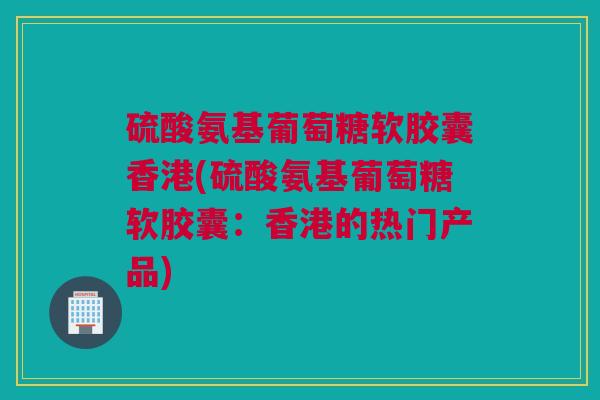 硫酸氨基葡萄糖软胶囊香港(硫酸氨基葡萄糖软胶囊：香港的热门产品)