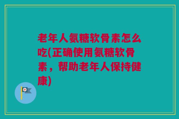 老年人氨糖软骨素怎么吃(正确使用氨糖软骨素，帮助老年人保持健康)