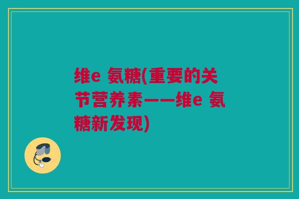 维e 氨糖(重要的关节营养素——维e 氨糖新发现)