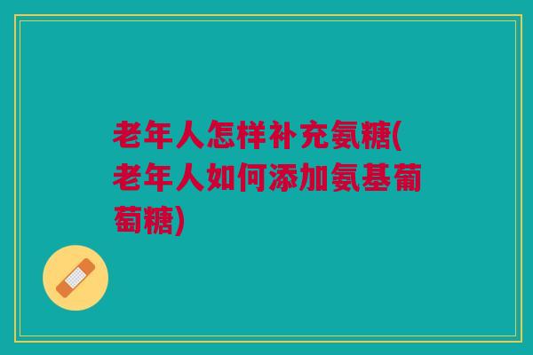 老年人怎样补充氨糖(老年人如何添加氨基葡萄糖)