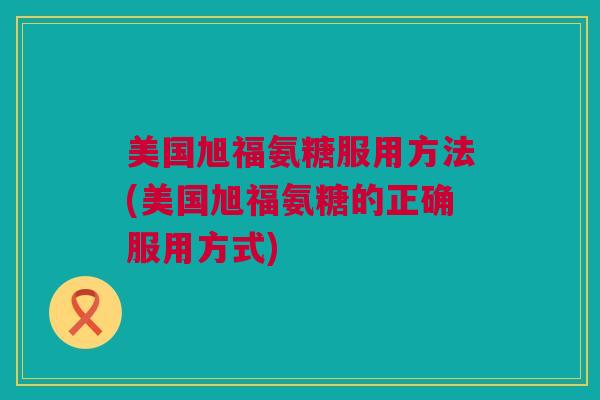 美国旭福氨糖服用方法(美国旭福氨糖的正确服用方式)