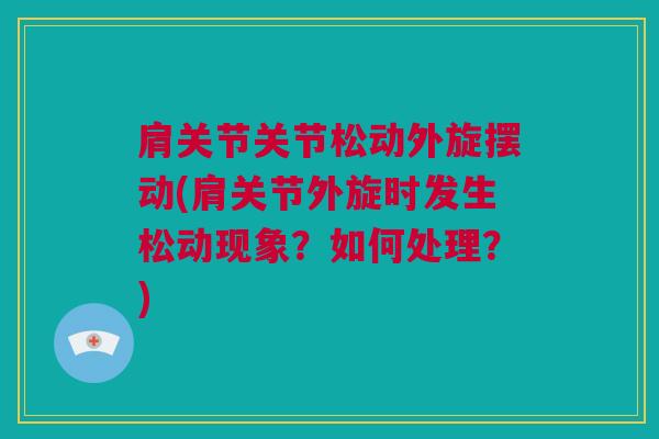 肩关节关节松动外旋摆动(肩关节外旋时发生松动现象？如何处理？)
