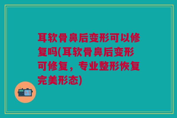 耳软骨鼻后变形可以修复吗(耳软骨鼻后变形可修复，专业整形恢复完美形态)