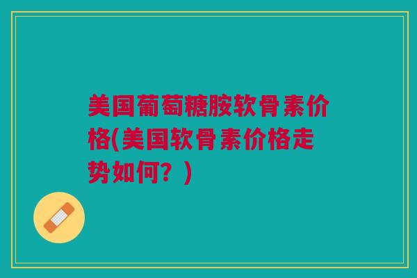 美国葡萄糖胺软骨素价格(美国软骨素价格走势如何？)