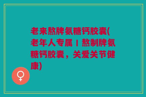 老来熬牌氨糖钙胶囊(老年人专属丨熬制牌氨糖钙胶囊，关爱关节健康)