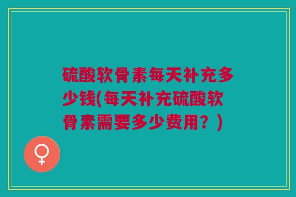 硫酸软骨素每天补充多少钱(每天补充硫酸软骨素需要多少费用？)
