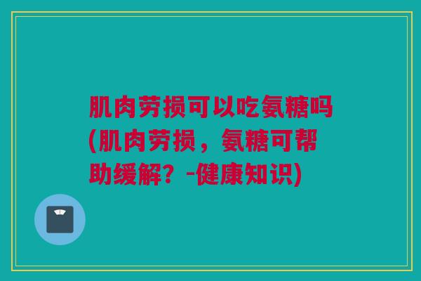 肌肉劳损可以吃氨糖吗(肌肉劳损，氨糖可帮助缓解？-健康知识)