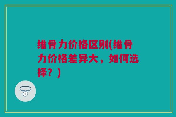 维骨力价格区别(维骨力价格差异大，如何选择？)