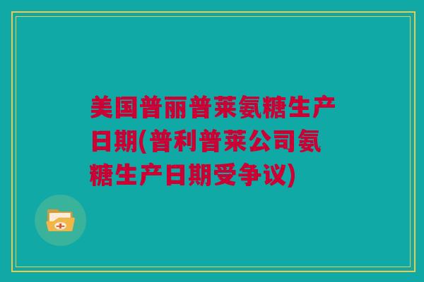 美国普丽普莱氨糖生产日期(普利普莱公司氨糖生产日期受争议)